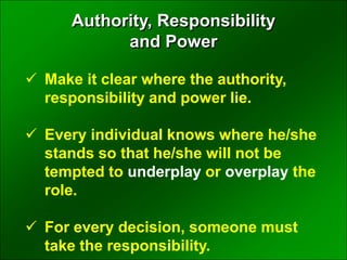  Make it clear where the authority,
responsibility and power lie.
 Every individual knows where he/she
stands so that he/she will not be
tempted to underplay or overplay the
role.
 For every decision, someone must
take the responsibility.
Authority, Responsibility
and Power
 