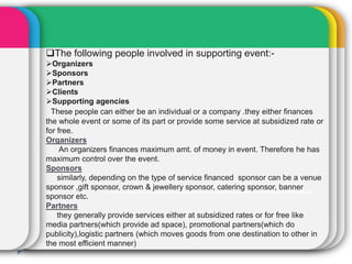 The following people involved in supporting event:-
Organizers
Sponsors
Partners
Clients
Supporting agencies
These people can either be an individual or a company .they either finances
the whole event or some of its part or provide some service at subsidized rate or
for free.
Organizers
An organizers finances maximum amt. of money in event. Therefore he has
maximum control over the event.
Sponsors
similarly, depending on the type of service financed sponsor can be a venue
sponsor ,gift sponsor, crown & jewellery sponsor, catering sponsor, banner
sponsor etc.
Partners
they generally provide services either at subsidized rates or for free like
media partners(which provide ad space), promotional partners(which do
publicity),logistic partners (which moves goods from one destination to other in
the most efficient manner)
 