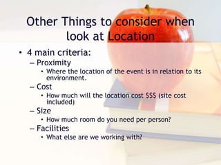 Other Things to consider when
look at Location
• 4 main criteria:
– Proximity
• Where the location of the event is in relation to its
environment.
– Cost
• How much will the location cost $$$ (site cost
included)
– Size
• How much room do you need per person?
– Facilities
• What else are we working with?
 