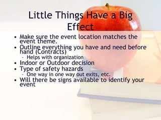 Little Things Have a Big
Effect
• Make sure the event location matches the
event theme.
• Outline everything you have and need before
hand (Contracts)
– Helps with organization
• Indoor or Outdoor decision
• Type of safety hazards
– One way in one way out exits, etc.
• Will there be signs available to identify your
event
 