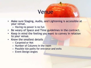 Venue
• Make sure Staging, Audio, and Lightening is accessible at
your venue.
– Having no power is no fun
• Be weary of Space and Time guidelines in the contract.
• Keep in mind the feeling you want to convey in relation
to your venue.
• Know the smallest details
– Carpeted or Not
– Number of Columns in the room
– Possible isle paths for entrance and exits
– Event Design Angles
 
