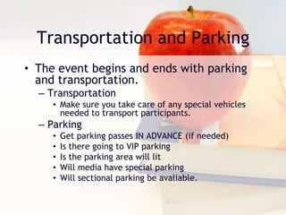 Transportation and Parking
• The event begins and ends with parking
and transportation.
– Transportation
• Make sure you take care of any special vehicles
needed to transport participants.
– Parking
• Get parking passes IN ADVANCE (if needed)
• Is there going to VIP parking
• Is the parking area will lit
• Will media have special parking
• Will sectional parking be avaliable.
 