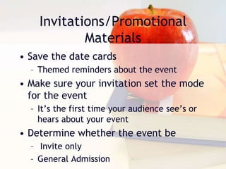 Invitations/Promotional
Materials
• Save the date cards
– Themed reminders about the event
• Make sure your invitation set the mode
for the event
– It’s the first time your audience see’s or
hears about your event
• Determine whether the event be
– Invite only
– General Admission
 