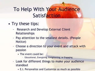 To Help With Your Audience
Satisfaction
• Try these tips:
– Research and Develop External Client
Relationships
– Pay attention to the smallest details. (People
Notice)
– Choose a direction to your event and attack with
passion
• The event could be:
– Educational, Energizing, Enlightening, or Engaging
– Look for different things to make your audience
standout
• E.I. Personalize and Customize as much as possible
 
