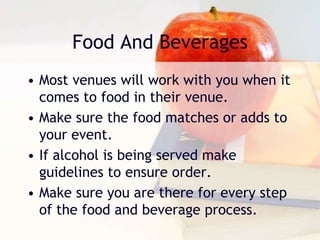 Food And Beverages
• Most venues will work with you when it
comes to food in their venue.
• Make sure the food matches or adds to
your event.
• If alcohol is being served make
guidelines to ensure order.
• Make sure you are there for every step
of the food and beverage process.
 