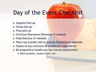 Day of the Event Checklist
o Supplies Pick up
o Venue Set-up
o Prop pick-up
o Furniture Placement/Removal (if needed)
o Food Delivery (if needed)
o Place any outside and/or outside Promotional Materials
o Copies of any contracts or written correspondence
o Be prepared to handle any last minute adjustments
o Back up plans, surplus items, etc.
 