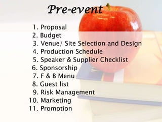 Pre-event
11. Promotion
1. Proposal
2. Budget
3. Venue/ Site Selection and Design
4. Production Schedule
5. Speaker & Supplier Checklist
6. Sponsorship
7. F & B Menu
8. Guest list
9. Risk Management
10. Marketing
 