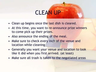 CLEAN UP
• Clean up begins once the last dish is cleared.
• At this time, you want to re-announce prize winners
to come pick up their prizes.
• Also announce the ending of the meal.
• Make sure to check every inch of the venue and
location while cleaning
• Generally you want your venue and location to look
like it did when you first arrived. (at least)
• Make sure all trash is taken to the negotiated areas
 
