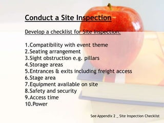 See Appendix 2 _ Site Inspection Checklist
Conduct a Site Inspection
Develop a checklist for Site Inspection:
1.Compatibility with event theme
2.Seating arrangement
3.Sight obstruction e.g. pillars
4.Storage areas
5.Entrances & exits including freight access
6.Stage area
7.Equipment available on site
8.Safety and security
9.Access time
10.Power
 