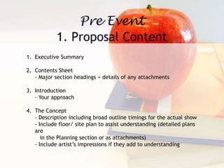 1. Executive Summary
2. Contents Sheet
- Major section headings + details of any attachments
3. Introduction
- Your approach
4. The Concept
- Description including broad outline timings for the actual show
- Include floor/ site plan to assist understanding (detailed plans
are
in the Planning section or as attachments)
- Include artist’s impressions if they add to understanding
 