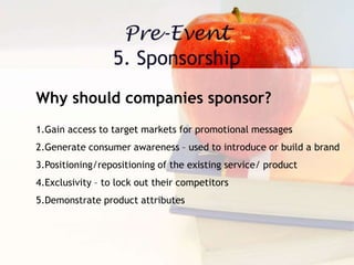 Why should companies sponsor?
1.Gain access to target markets for promotional messages
2.Generate consumer awareness – used to introduce or build a brand
3.Positioning/repositioning of the existing service/ product
4.Exclusivity – to lock out their competitors
5.Demonstrate product attributes
 
