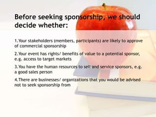 Before seeking sponsorship, we should
decide whether:
1.Your stakeholders (members, participants) are likely to approve
of commercial sponsorship
2.Your event has rights/ benefits of value to a potential sponsor,
e.g. access to target markets
3.You have the human resources to sell and service sponsors, e.g.
a good sales person
4.There are businesses/ organizations that you would be advised
not to seek sponsorship from
 