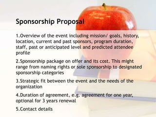 Sponsorship Proposal
1.Overview of the event including mission/ goals, history,
location, current and past sponsors, program duration,
staff, past or anticipated level and predicted attendee
profile
2.Sponsorship package on offer and its cost. This might
range from naming rights or sole sponsorship to designated
sponsorship categories
3.Strategic fit between the event and the needs of the
organization
4.Duration of agreement, e.g. agreement for one year,
optional for 3 years renewal
5.Contact details
 