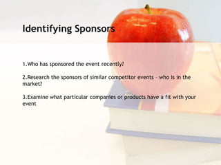 Identifying Sponsors
1.Who has sponsored the event recently?
2.Research the sponsors of similar competitor events – who is in the
market?
3.Examine what particular companies or products have a fit with your
event
 