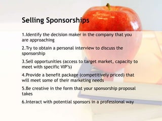 Selling Sponsorships
1.Identify the decision maker in the company that you
are approaching
2.Try to obtain a personal interview to discuss the
sponsorship
3.Sell opportunities (access to target market, capacity to
meet with specific VIP’s)
4.Provide a benefit package (competitively priced) that
will meet some of their marketing needs
5.Be creative in the form that your sponsorship proposal
takes
6.Interact with potential sponsors in a professional way
 