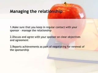 Managing the relationship
1.Make sure that you keep in regular contact with your
sponsor – manage the relationship
2.Discuss and agree with your sponsor on clear objectives
and agreement
3.Reports achievements as part of negotiating for renewal of
the sponsorship
 