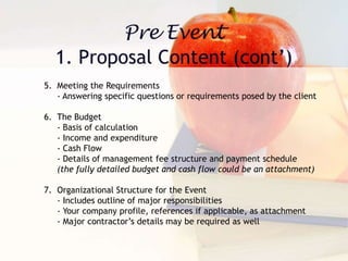 5. Meeting the Requirements
- Answering specific questions or requirements posed by the client
6. The Budget
- Basis of calculation
- Income and expenditure
- Cash Flow
- Details of management fee structure and payment schedule
(the fully detailed budget and cash flow could be an attachment)
7. Organizational Structure for the Event
- Includes outline of major responsibilities
- Your company profile, references if applicable, as attachment
- Major contractor’s details may be required as well
 