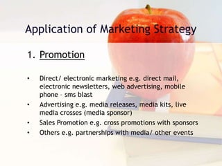 1. Promotion
• Direct/ electronic marketing e.g. direct mail,
electronic newsletters, web advertising, mobile
phone – sms blast
• Advertising e.g. media releases, media kits, live
media crosses (media sponsor)
• Sales Promotion e.g. cross promotions with sponsors
• Others e.g. partnerships with media/ other events
 
