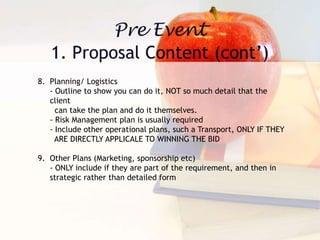 8. Planning/ Logistics
- Outline to show you can do it, NOT so much detail that the
client
can take the plan and do it themselves.
- Risk Management plan is usually required
- Include other operational plans, such a Transport, ONLY IF THEY
ARE DIRECTLY APPLICALE TO WINNING THE BID
9. Other Plans (Marketing, sponsorship etc)
- ONLY include if they are part of the requirement, and then in
strategic rather than detailed form
 
