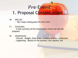 10. Why Us?
- Your major selling point for this event
11. Conclusion
- A tidy summary of the major points which will sell the
proposal
12. Attachments
- Factual – Budget, floor plans, company profile, credentials
- Supporting – Details of the location, tour options, etc
 