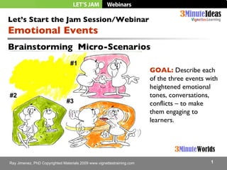 Brainstorming  Micro-Scenarios Let’s Start the Jam Session/Webinar Emotional Events  GOAL:  Describe each of the three events with heightened emotional tones, conversations, conflicts – to make them engaging to learners. #1 #2 #3 