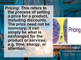 Pricing: This refers to
the process of setting
a price for a product,
including discounts.
The price need not be
monetary; it can
simply be what is
exchanged for the
product or services,
e.g. time, energy, or
attention.
 