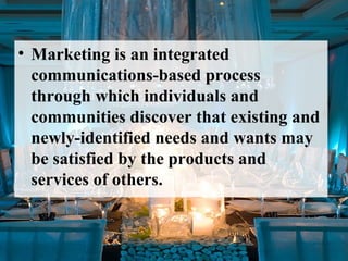• Marketing is an integrated
communications-based process
through which individuals and
communities discover that existing and
newly-identified needs and wants may
be satisfied by the products and
services of others.
 