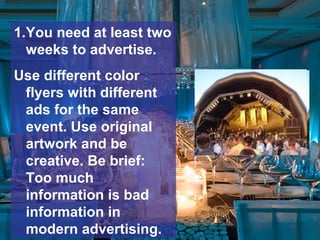 1.You need at least two
weeks to advertise.
Use different color
flyers with different
ads for the same
event. Use original
artwork and be
creative. Be brief:
Too much
information is bad
information in
modern advertising.
 
