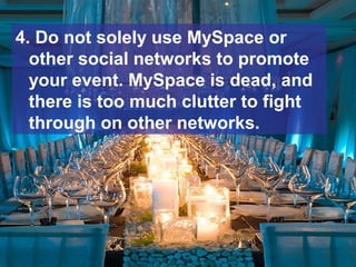 4. Do not solely use MySpace or
other social networks to promote
your event. MySpace is dead, and
there is too much clutter to fight
through on other networks.
 