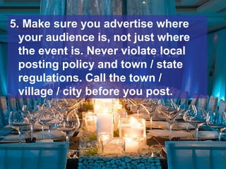 5. Make sure you advertise where
your audience is, not just where
the event is. Never violate local
posting policy and town / state
regulations. Call the town /
village / city before you post.
 