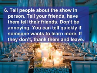 6. Tell people about the show in
person. Tell your friends, have
them tell their friends. Don’t be
annoying. You can tell quickly if
someone wants to learn more. If
they don’t, thank them and leave.
 