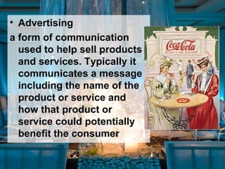 • Advertising
a form of communication
used to help sell products
and services. Typically it
communicates a message
including the name of the
product or service and
how that product or
service could potentially
benefit the consumer
 