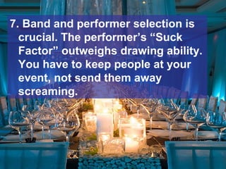 7. Band and performer selection is
crucial. The performer’s “Suck
Factor” outweighs drawing ability.
You have to keep people at your
event, not send them away
screaming.
 