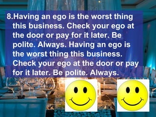 8.Having an ego is the worst thing
this business. Check your ego at
the door or pay for it later. Be
polite. Always. Having an ego is
the worst thing this business.
Check your ego at the door or pay
for it later. Be polite. Always.
 