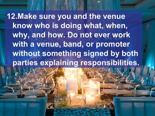 12.Make sure you and the venue
know who is doing what, when,
why, and how. Do not ever work
with a venue, band, or promoter
without something signed by both
parties explaining responsibilities.
 