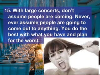 15. With large concerts, don’t
assume people are coming. Never,
ever assume people are going to
come out to anything. You do the
best with what you have and plan
for the worst.
 