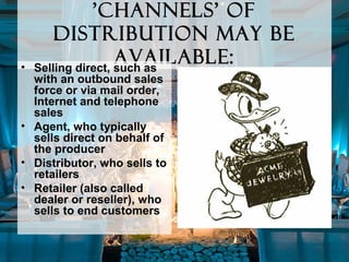 'channels' of
distribution may be
available:• Selling direct, such as
with an outbound sales
force or via mail order,
Internet and telephone
sales
• Agent, who typically
sells direct on behalf of
the producer
• Distributor, who sells to
retailers
• Retailer (also called
dealer or reseller), who
sells to end customers
 