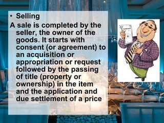 • Selling
A sale is completed by the
seller, the owner of the
goods. It starts with
consent (or agreement) to
an acquisition or
appropriation or request
followed by the passing
of title (property or
ownership) in the item
and the application and
due settlement of a price
 