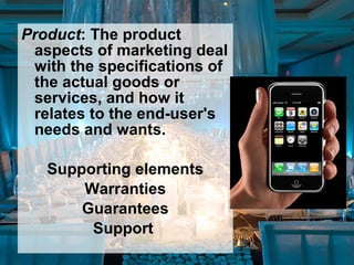 Product: The product
aspects of marketing deal
with the specifications of
the actual goods or
services, and how it
relates to the end-user's
needs and wants.
Supporting elements
Warranties
Guarantees
Support
 