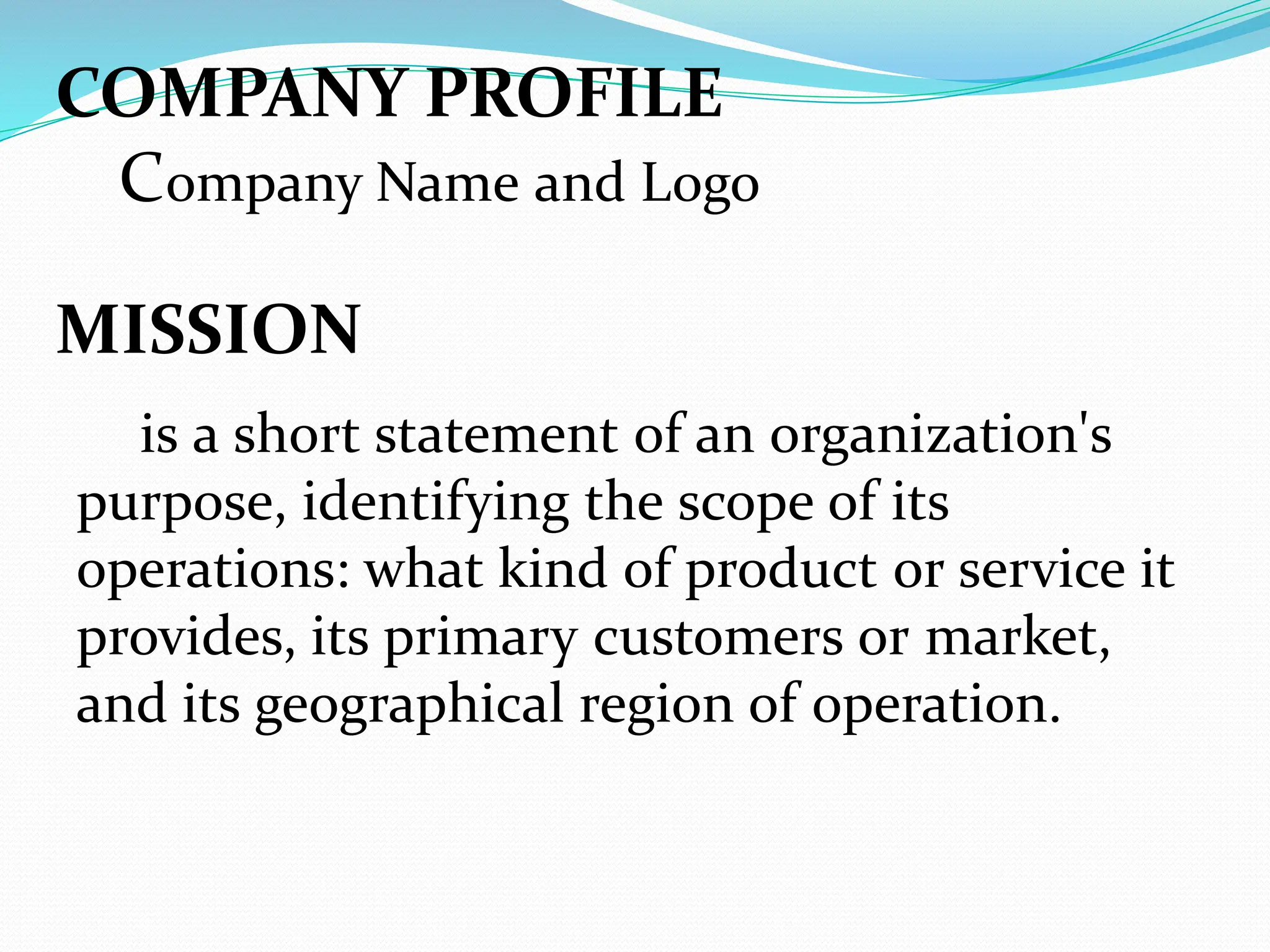 COMPANY PROFILE
Company Name and Logo
MISSION
is a short statement of an organization's
purpose, identifying the scope of its
operations: what kind of product or service it
provides, its primary customers or market,
and its geographical region of operation.
 