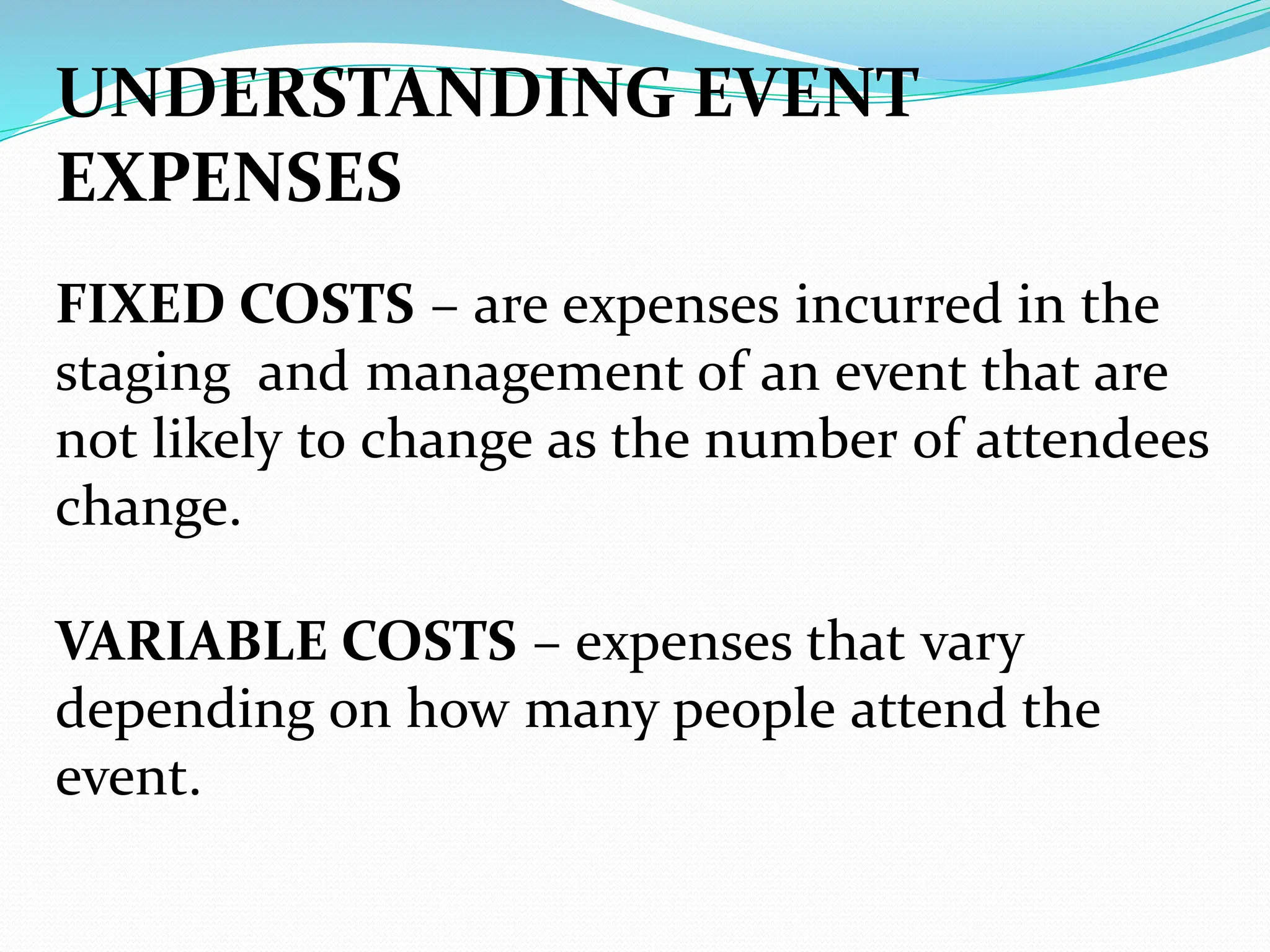UNDERSTANDING EVENT
EXPENSES
FIXED COSTS – are expenses incurred in the
staging and management of an event that are
not likely to change as the number of attendees
change.
VARIABLE COSTS – expenses that vary
depending on how many people attend the
event.
 