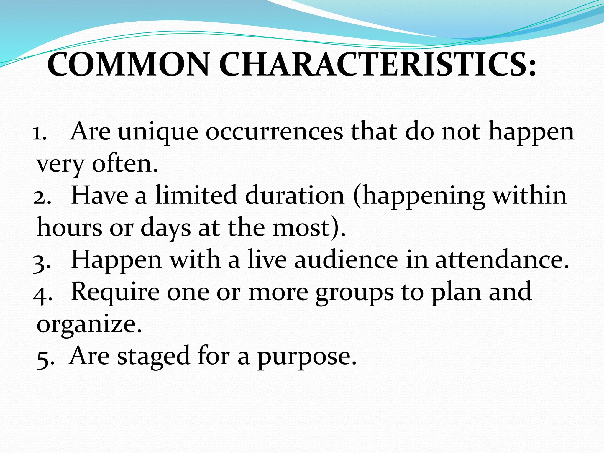 COMMON CHARACTERISTICS:
1. Are unique occurrences that do not happen
very often.
2. Have a limited duration (happening within
hours or days at the most).
3. Happen with a live audience in attendance.
4. Require one or more groups to plan and
organize.
5. Are staged for a purpose.
 