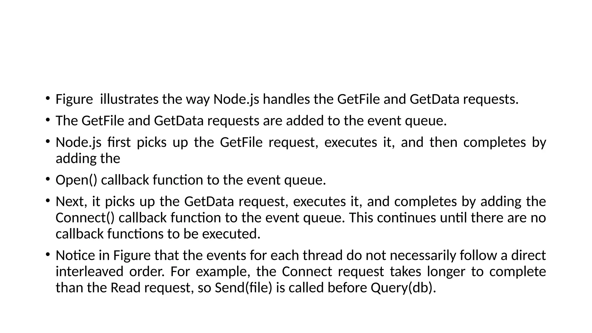 • Figure illustrates the way Node.js handles the GetFile and GetData requests.
• The GetFile and GetData requests are added to the event queue.
• Node.js first picks up the GetFile request, executes it, and then completes by
adding the
• Open() callback function to the event queue.
• Next, it picks up the GetData request, executes it, and completes by adding the
Connect() callback function to the event queue. This continues until there are no
callback functions to be executed.
• Notice in Figure that the events for each thread do not necessarily follow a direct
interleaved order. For example, the Connect request takes longer to complete
than the Read request, so Send(file) is called before Query(db).
 