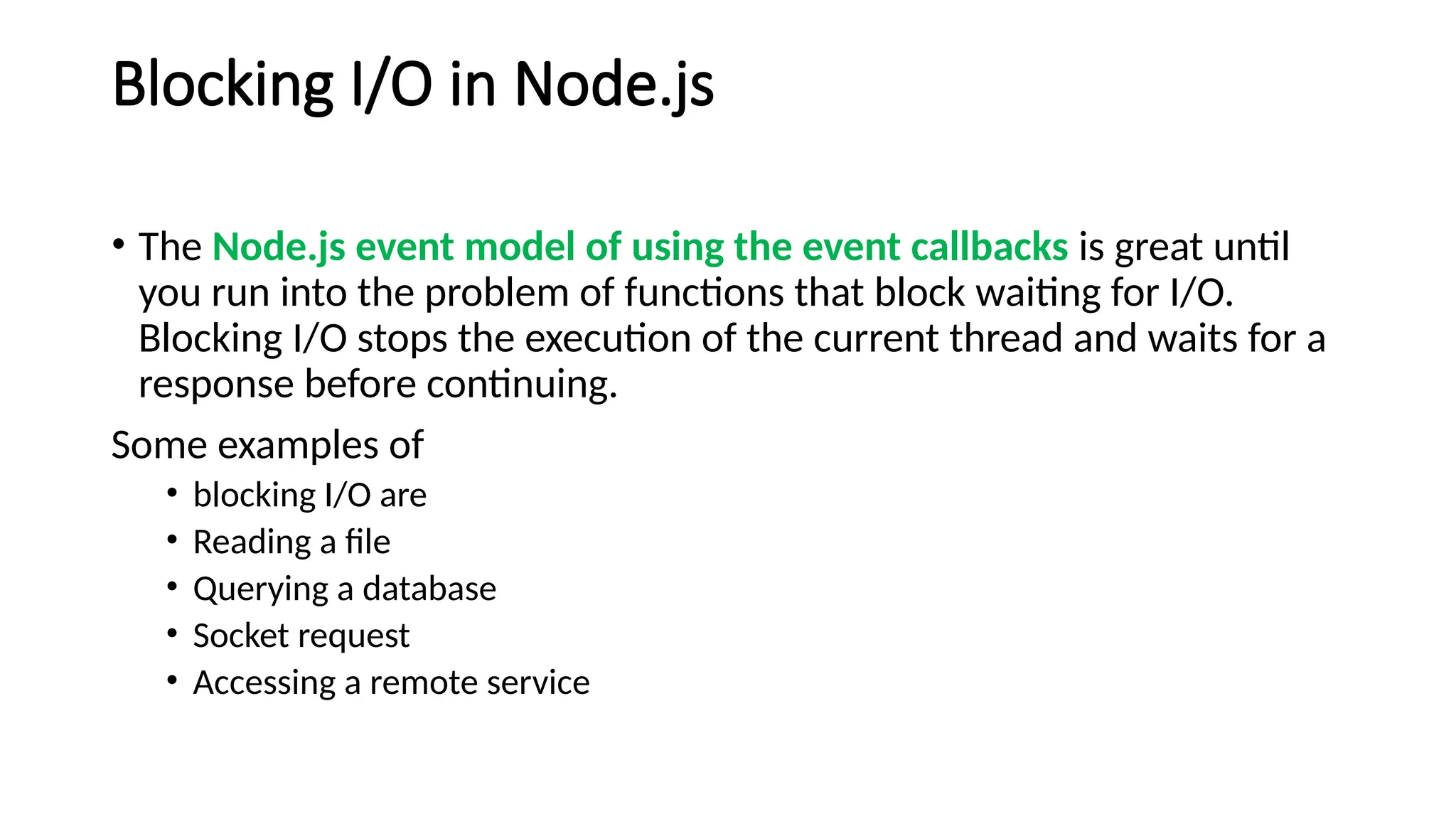 Blocking I/O in Node.js
• The Node.js event model of using the event callbacks is great until
you run into the problem of functions that block waiting for I/O.
Blocking I/O stops the execution of the current thread and waits for a
response before continuing.
Some examples of
• blocking I/O are
• Reading a file
• Querying a database
• Socket request
• Accessing a remote service
 