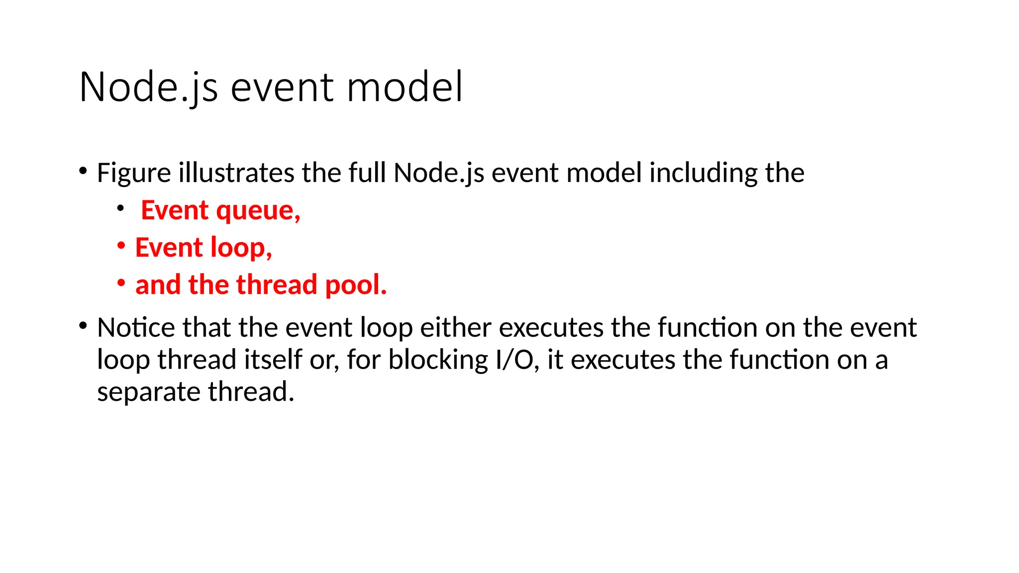 Node.js event model
• Figure illustrates the full Node.js event model including the
• Event queue,
• Event loop,
• and the thread pool.
• Notice that the event loop either executes the function on the event
loop thread itself or, for blocking I/O, it executes the function on a
separate thread.
 