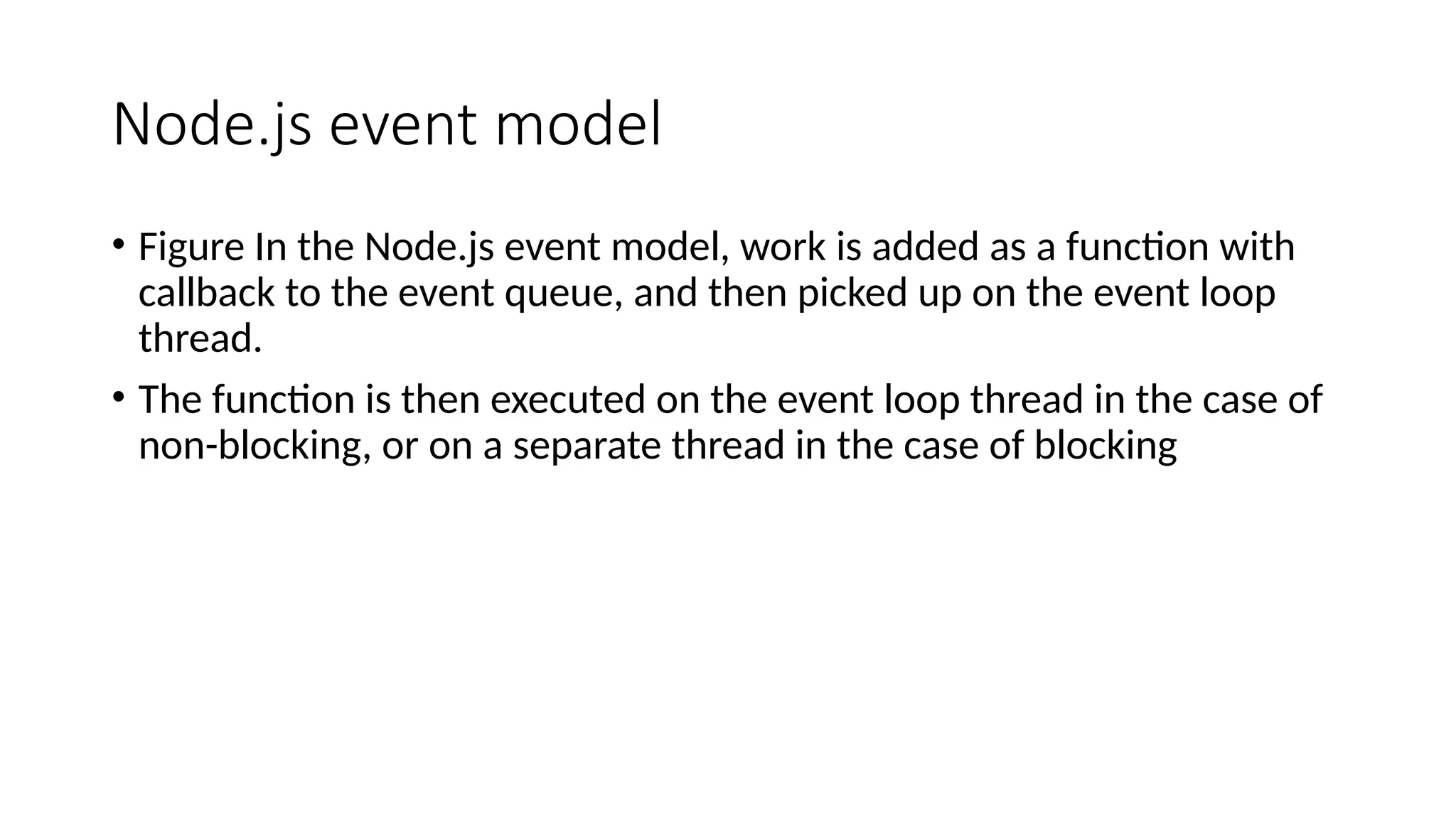 Node.js event model
• Figure In the Node.js event model, work is added as a function with
callback to the event queue, and then picked up on the event loop
thread.
• The function is then executed on the event loop thread in the case of
non-blocking, or on a separate thread in the case of blocking
 