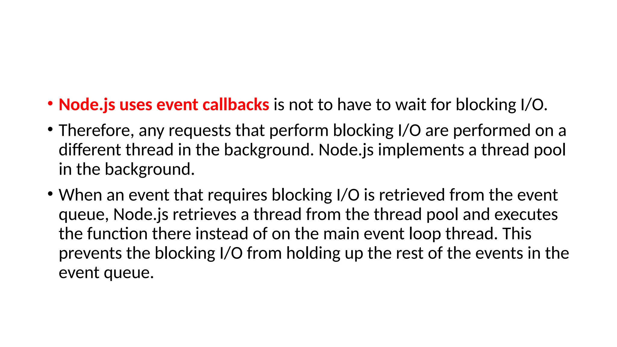 • Node.js uses event callbacks is not to have to wait for blocking I/O.
• Therefore, any requests that perform blocking I/O are performed on a
different thread in the background. Node.js implements a thread pool
in the background.
• When an event that requires blocking I/O is retrieved from the event
queue, Node.js retrieves a thread from the thread pool and executes
the function there instead of on the main event loop thread. This
prevents the blocking I/O from holding up the rest of the events in the
event queue.
 