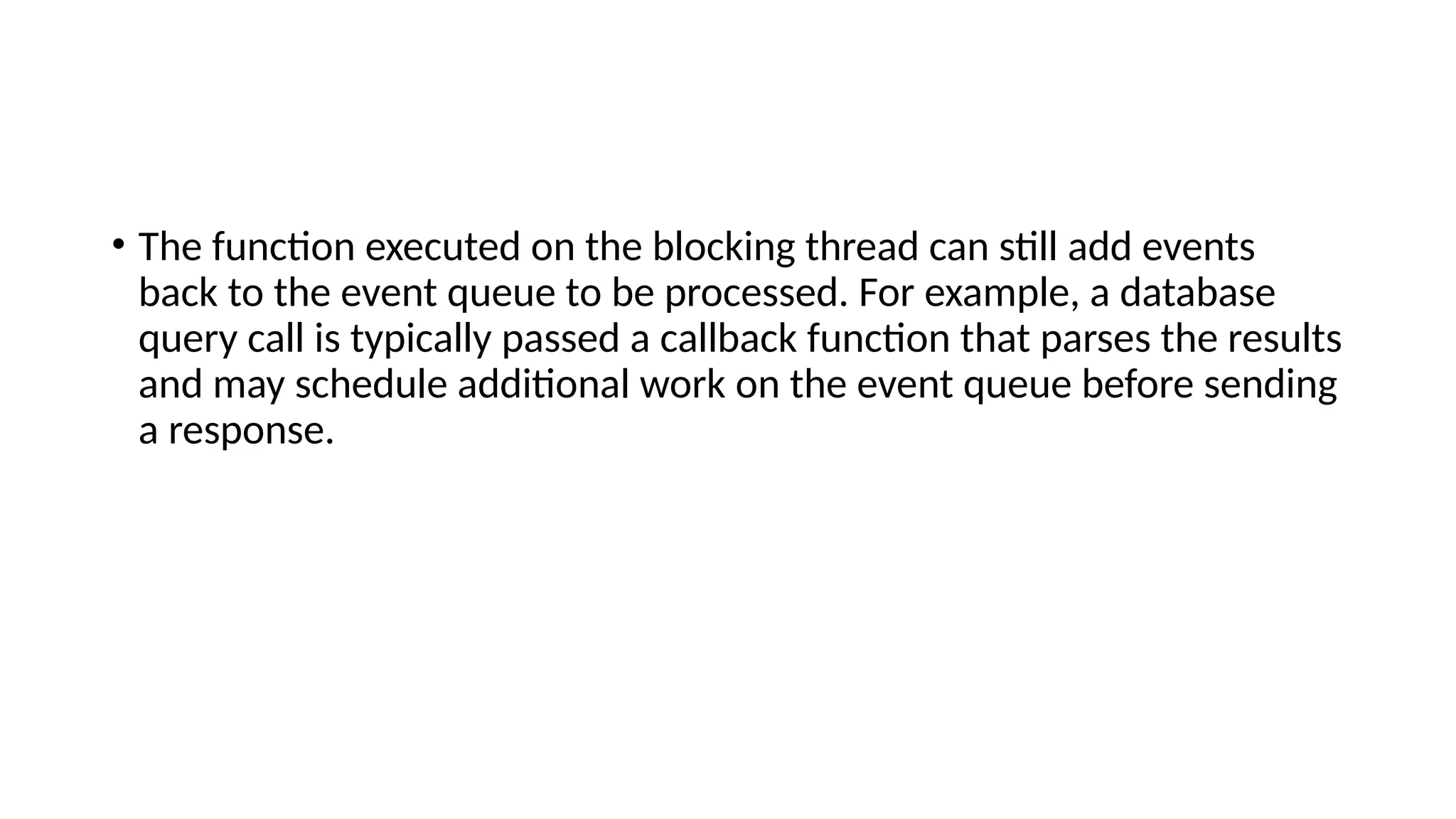 • The function executed on the blocking thread can still add events
back to the event queue to be processed. For example, a database
query call is typically passed a callback function that parses the results
and may schedule additional work on the event queue before sending
a response.
 