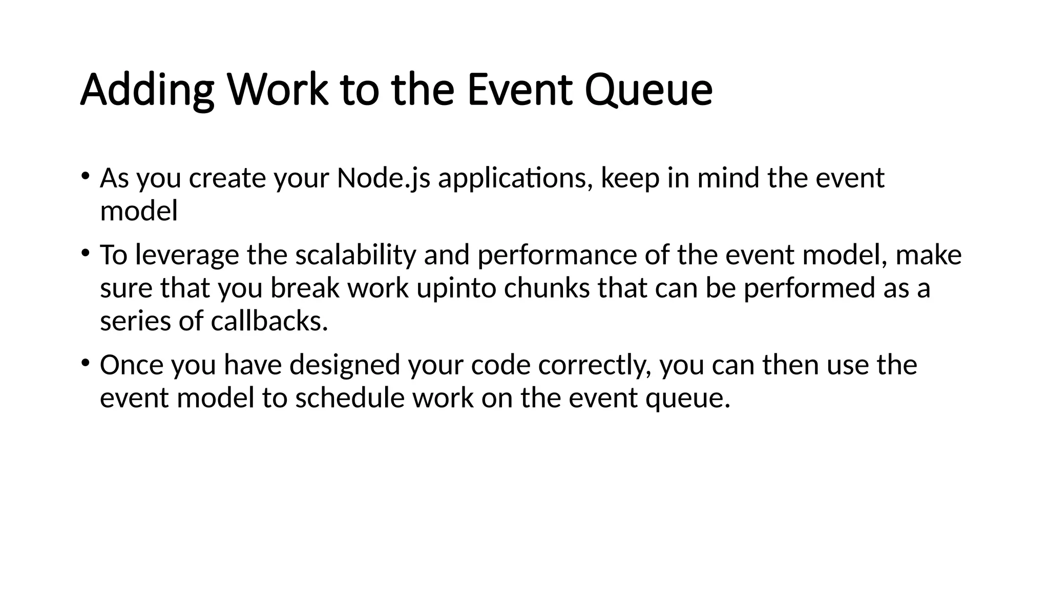 Adding Work to the Event Queue
• As you create your Node.js applications, keep in mind the event
model
• To leverage the scalability and performance of the event model, make
sure that you break work upinto chunks that can be performed as a
series of callbacks.
• Once you have designed your code correctly, you can then use the
event model to schedule work on the event queue.
 