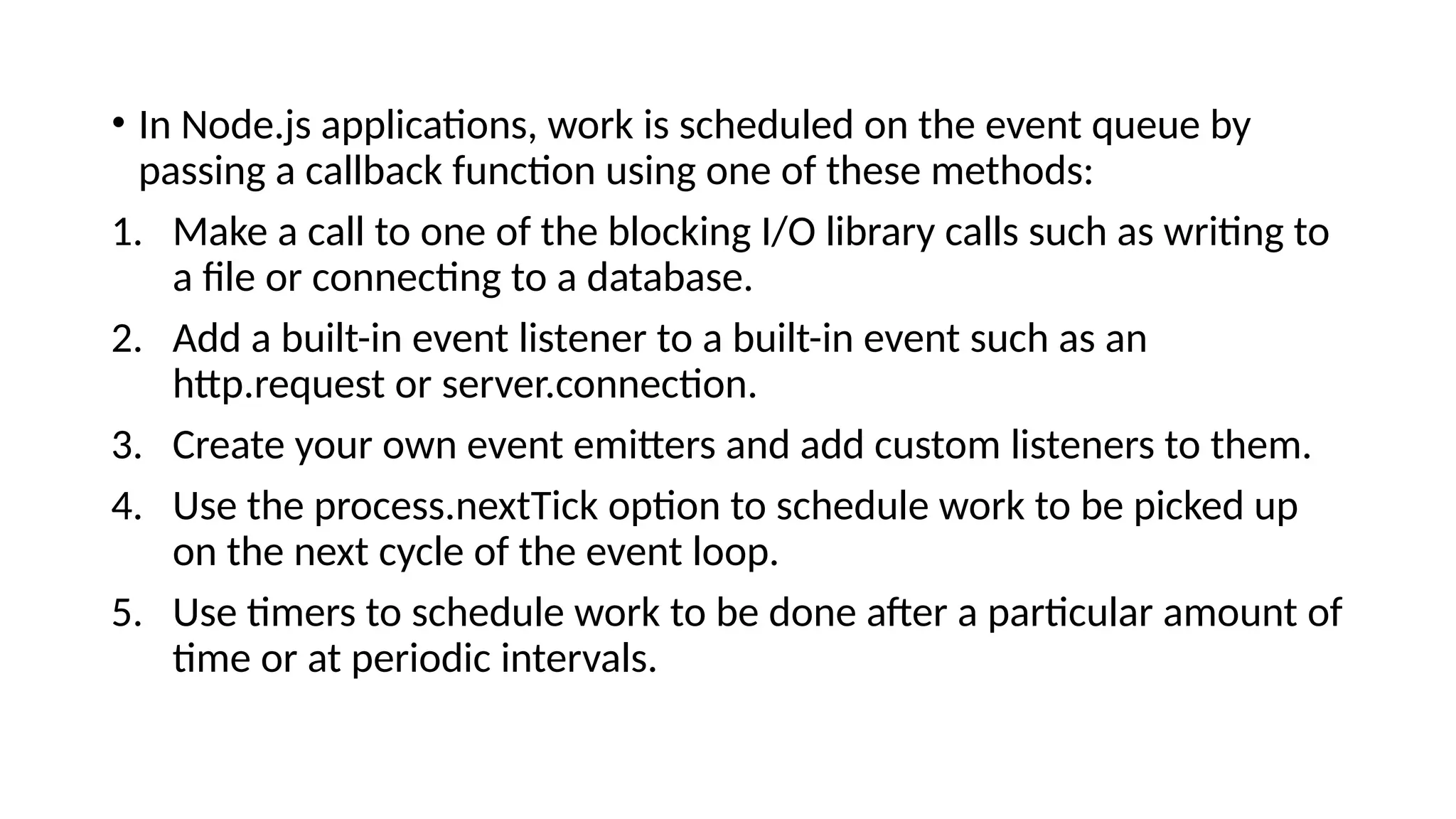 • In Node.js applications, work is scheduled on the event queue by
passing a callback function using one of these methods:
1. Make a call to one of the blocking I/O library calls such as writing to
a file or connecting to a database.
2. Add a built-in event listener to a built-in event such as an
http.request or server.connection.
3. Create your own event emitters and add custom listeners to them.
4. Use the process.nextTick option to schedule work to be picked up
on the next cycle of the event loop.
5. Use timers to schedule work to be done after a particular amount of
time or at periodic intervals.
 